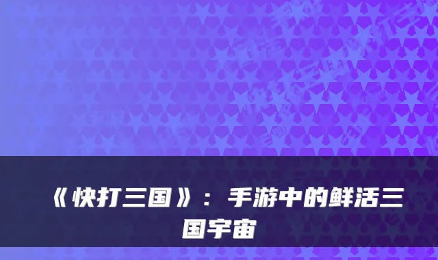 《快打三国》：手游中的鲜活三国宇宙