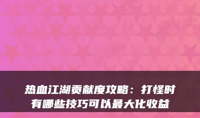 热血江湖贡献度攻略：打怪时有哪些技巧可以最大化收益