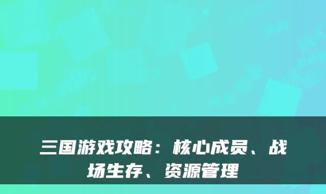 三国游戏攻略：核心成员、战场生存、资源管理