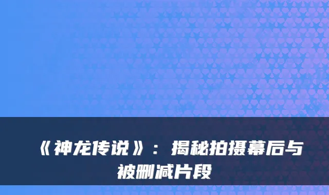 《神龙传说》：揭秘拍摄幕后与被删减片段
