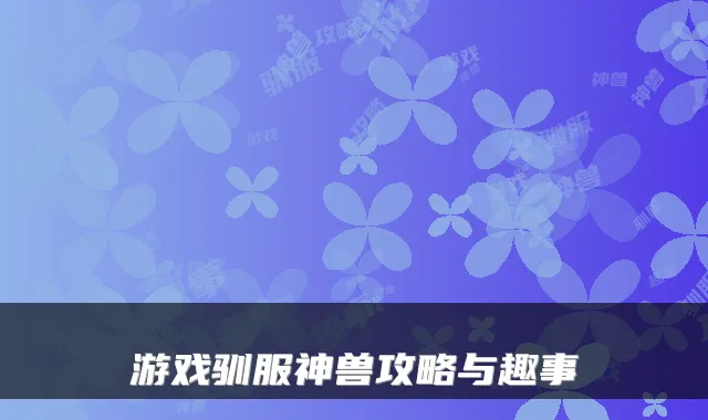 游戏驯服神兽攻略与趣事