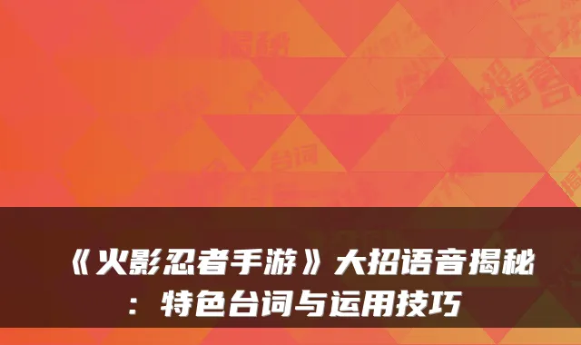 《火影忍者手游》大招语音揭秘：特色台词与运用技巧