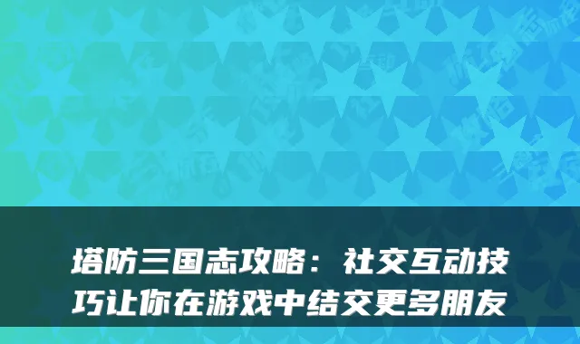 塔防三国志攻略：社交互动技巧让你在游戏中结交更多朋友