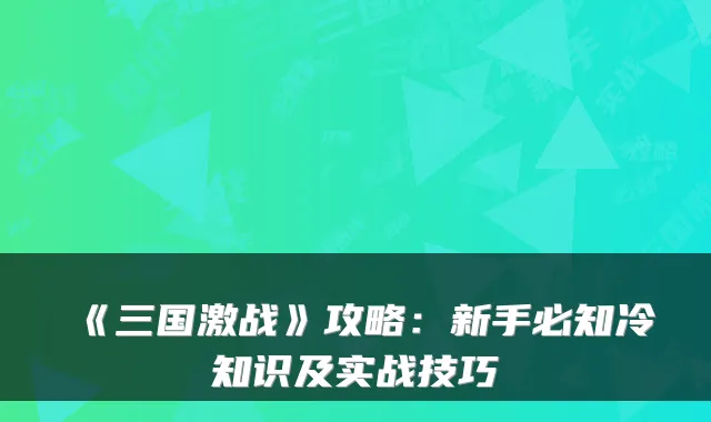 《三国激战》攻略：新手必知冷知识及实战技巧