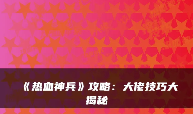 《热血神兵》攻略：大佬技巧大揭秘