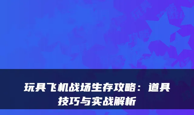 玩具飞机战场生存攻略：道具技巧与实战解析