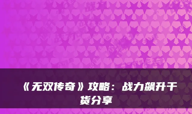 《无双传奇》攻略：战力飙升干货分享