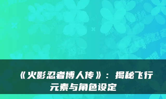 《火影忍者博人传》：揭秘飞行元素与角色设定