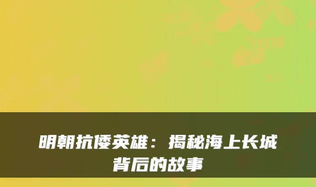 明朝抗倭英雄：揭秘海上长城背后的故事