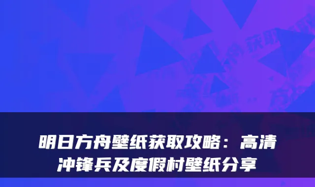 明日方舟壁纸获取攻略：高清冲锋兵及度假村壁纸分享