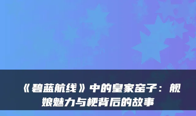 《碧蓝航线》中的皇家窑子：舰娘魅力与梗背后的故事
