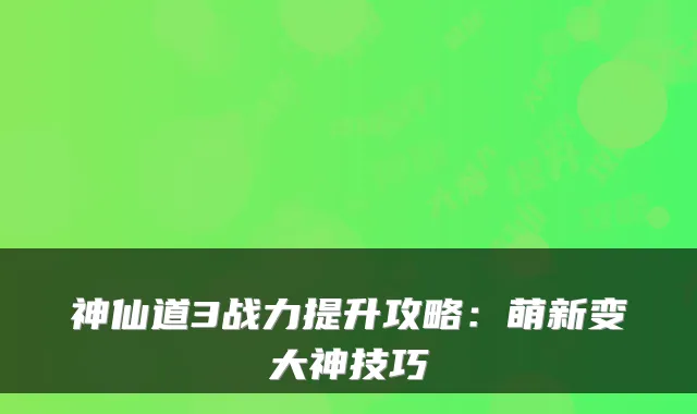 神仙道3战力提升攻略：萌新变大神技巧