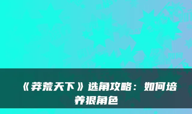 《莽荒天下》选角攻略：如何培养狠角色