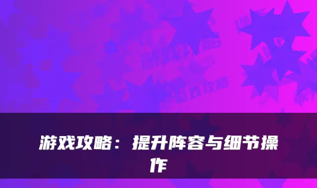 游戏攻略：提升阵容与细节操作