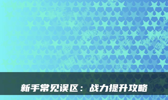 新手常见误区:战力提升攻略