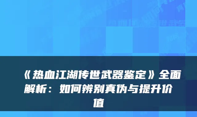 《热血江湖传世武器鉴定》全面解析:如何辨别真伪与提升价值