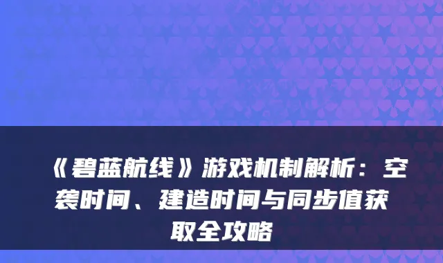 《碧蓝航线》游戏机制解析：空袭时间、建造时间与同步值获取全攻略