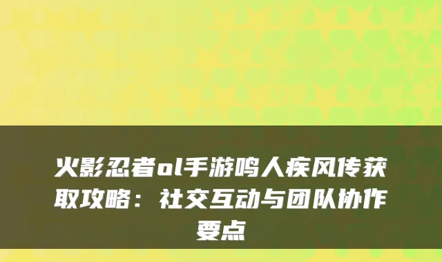 火影忍者ol手游鸣人疾风传获取攻略:社交互动与团队协作要点