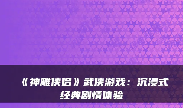 《神雕侠侣》武侠游戏：沉浸式经典剧情体验