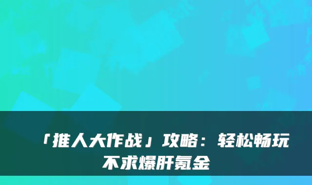 「推人大作战」攻略：轻松畅玩不求爆肝氪金