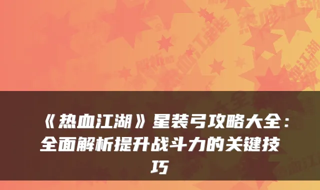 《热血江湖》星装弓攻略大全：全面解析提升战斗力的关键技巧