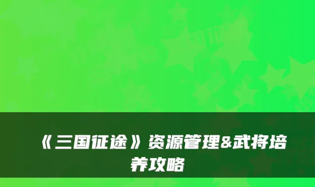 《三国征途》资源管理&武将培养攻略