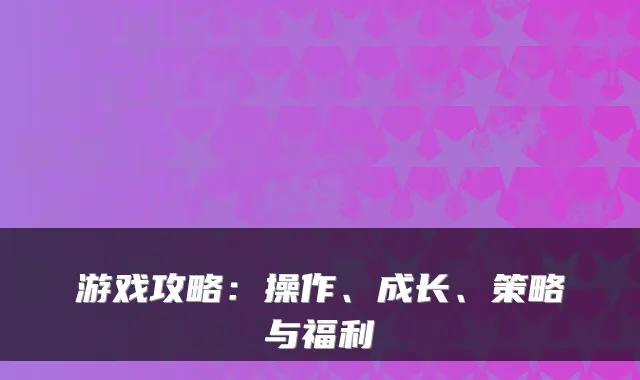 游戏攻略：操作、成长、策略与福利