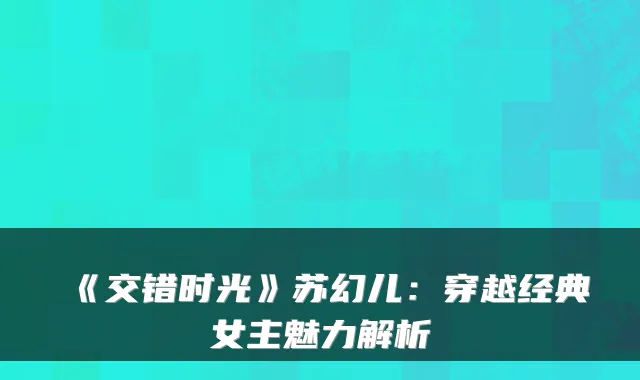 《交错时光》苏幻儿：穿越经典女主魅力解析