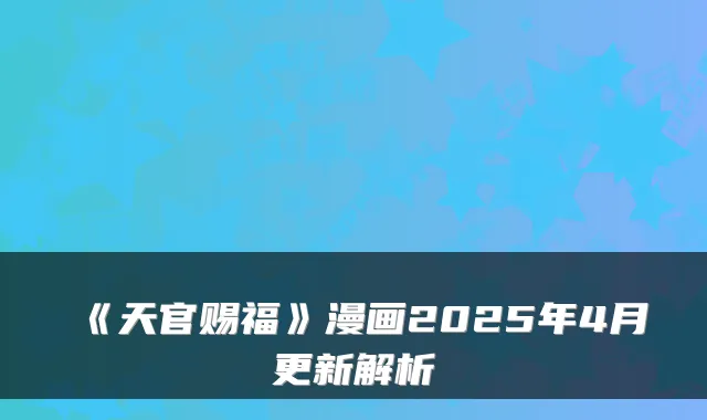 《天官赐福》漫画2025年4月更新解析