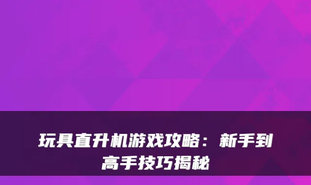 玩具直升机游戏攻略:新手到高手技巧揭秘