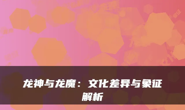 龙神与龙魔：文化差异与象征解析