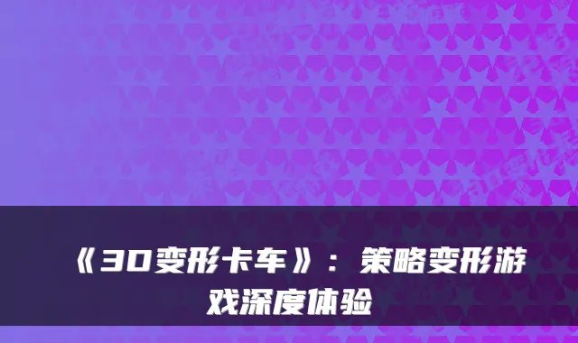 《3D变形卡车》:策略变形游戏深度体验