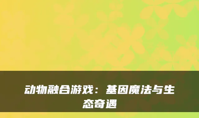 动物融合游戏：基因魔法与生态奇遇