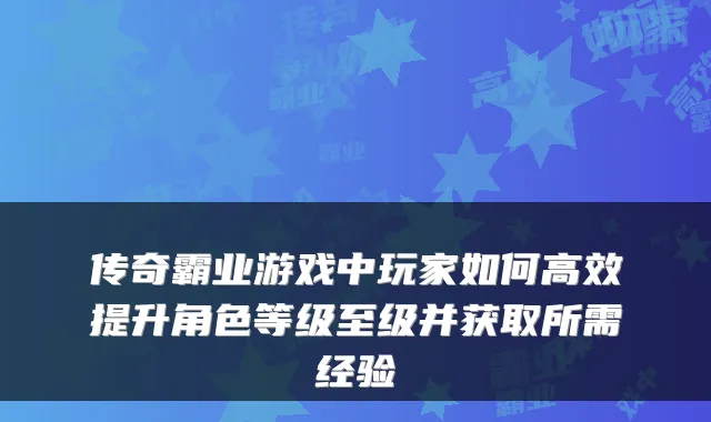 传奇霸业游戏中玩家如何高效提升角色等级至级并获取所需经验