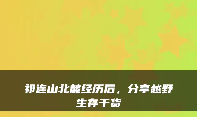 祁连山北麓经历后，分享越野生存干货