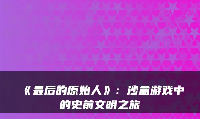 《最后的原始人》：沙盒游戏中的史前文明之旅