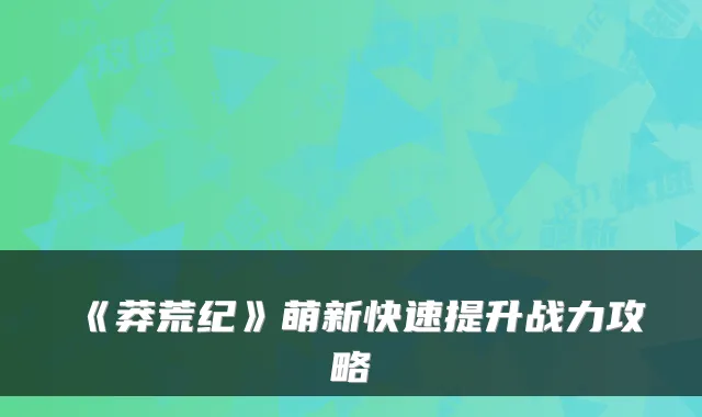《莽荒纪》萌新快速提升战力攻略