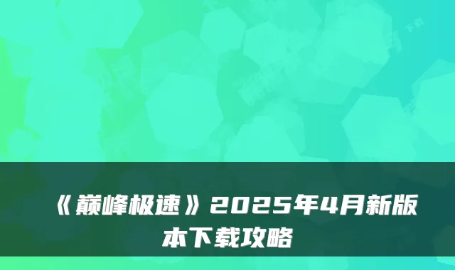 《巅峰极速》2025年4月新版本下载攻略