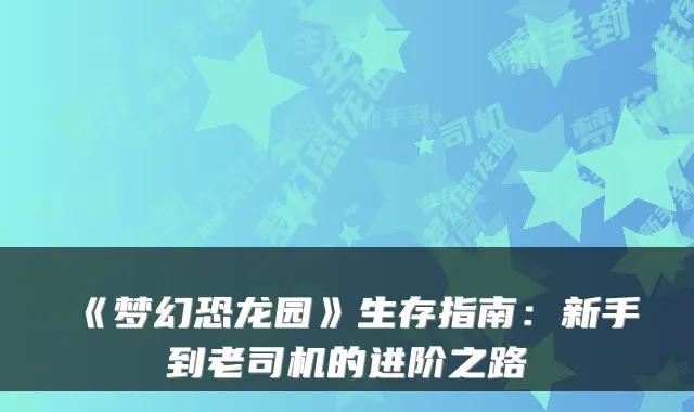 《梦幻恐龙园》生存指南：新手到老司机的进阶之路