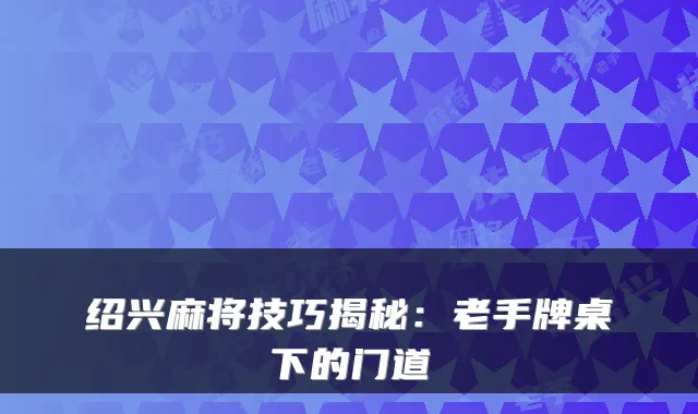 绍兴麻将技巧揭秘：老手牌桌下的门道