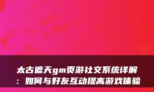 太古遮天gm页游社交系统详解：如何与好友互动提高游戏体验