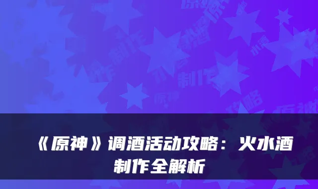 《原神》调酒活动攻略：火水酒制作全解析