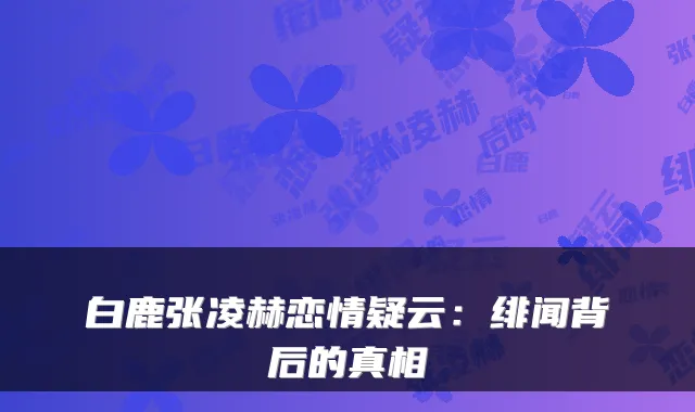 白鹿张凌赫恋情疑云：绯闻背后的真相