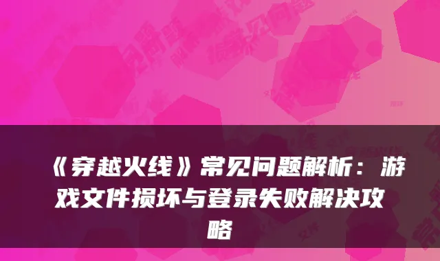 《穿越火线》常见问题解析：游戏文件损坏与登录失败解决攻略