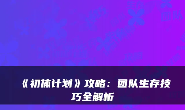《初体计划》攻略：团队生存技巧全解析