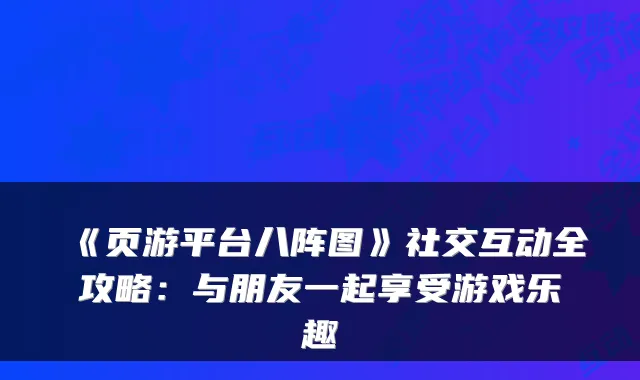 《页游平台八阵图》社交互动全攻略：与朋友一起享受游戏乐趣