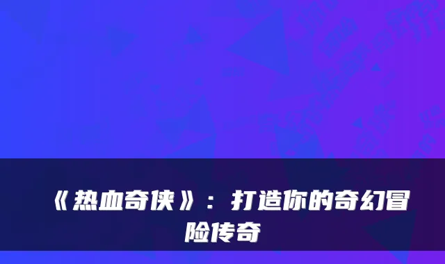 《热血奇侠》：打造你的奇幻冒险传奇