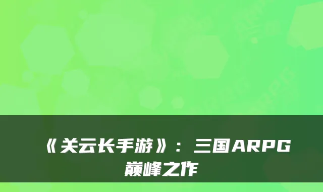 《关云长手游》：三国ARPG巅峰之作