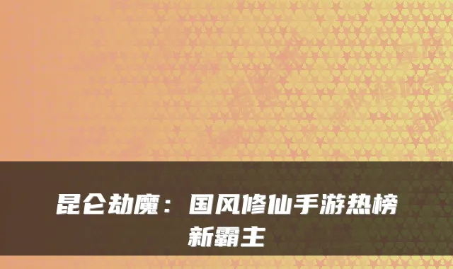 昆仑劫魔：国风修仙手游热榜新霸主