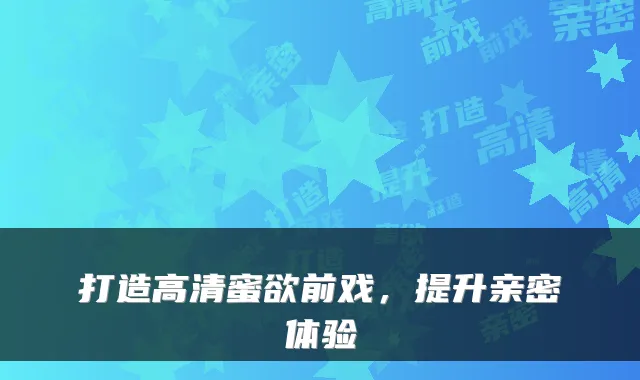 打造高清蜜欲前戏，提升亲密体验